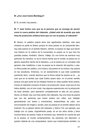 M: ¿Con José Carlos Mariátegui?


E: Sí, es todo, hay poesía...


M: Y José Carlos creo que es la persona que se encarga de asumir
como la nueva poética del videoarte. ¿Usted está de acuerdo que esta
línea de producción artística tiene que ver con la poesía, el videoarte?


E: Bueno, la palabra poesía tiene dos significados distintos, esto para
nosotros es parte en Brasil, porque en otros países no se comprende bien,
hay esta poesía en el sentido literario, estricto, la poesía es algo que tienen
una historia en la cultura de la humanidad, la poesía es lo que hizo los
grandes poetas, Huidobro, García, Vallejo. Es una forma de escritura muy
particular de narrativa, no es la misma fuente que la novela, la poesía es un
género específico dentro de la literatura, y ya la poesía es un concepto más
general, más metafórico; o sea, la poesía es la creación del espíritu; o sea,
un filme puede ser poético, una música, hay poesía en la música, hay poesía
en las esculturas. Entonces, no sé exactamente lo que está sucediendo
queriendo decir, cuando decimos que la forma actual de poesía es la…, yo
creo que en el sentido que José Carlos quiere decir, en el primer sentido
porque una gran parte de los trabajos hechos en video pueden tener poesía,
incluso el videoarte incorporó el texto a la producción visual, cosa que el cine
había abolido, con el cine mudo, hay algunas experiencias con la producción
de texto también, pero abandonó completamente la idea de una poesía.
Ahora, en Brasil, hay una línea dentro del videoarte, hay una línea de poesía
que son las personas que hacen poesía con video, que trabajan
generalmente con textos y movimientos, metamorfosis de color, con
sincronización de imagen y sonido, pero es poesía en el sentido clásico de la
tradición. Es un género dentro del videoarte, y Gianni Toti, por ejemplo, que
trabajó con un poeta, originalmente poeta, es en los años veinte y tiene
muchos libros de poesía, hasta el momento que, teniendo en cuenta de qué
es la poesía, el mundo contemporáneo, las personas ven televisión, si
quieren delante de una computadora, tienen que modernizarse también. La

                                                                             184
 