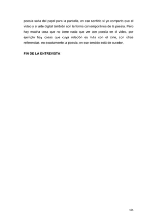 poesía salta del papel para la pantalla, en ese sentido sí yo comparto que el
video y el arte digital también son la forma contemporánea de la poesía. Pero
hay mucha cosa que no tiene nada que ver con poesía en el video, por
ejemplo hay cosas que cuya relación es más con el cine, con otras
referencias, no exactamente la poesía, en ese sentido está de curador.


FIN DE LA ENTREVISTA




                                                                          185
 