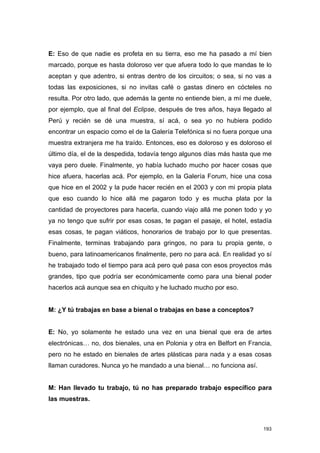 E: Eso de que nadie es profeta en su tierra, eso me ha pasado a mí bien
marcado, porque es hasta doloroso ver que afuera todo lo que mandas te lo
aceptan y que adentro, si entras dentro de los circuitos; o sea, si no vas a
todas las exposiciones, si no invitas café o gastas dinero en cócteles no
resulta. Por otro lado, que además la gente no entiende bien, a mí me duele,
por ejemplo, que al final del Eclipse, después de tres años, haya llegado al
Perú y recién se dé una muestra, sí acá, o sea yo no hubiera podido
encontrar un espacio como el de la Galería Telefónica si no fuera porque una
muestra extranjera me ha traído. Entonces, eso es doloroso y es doloroso el
último día, el de la despedida, todavía tengo algunos días más hasta que me
vaya pero duele. Finalmente, yo había luchado mucho por hacer cosas que
hice afuera, hacerlas acá. Por ejemplo, en la Galería Forum, hice una cosa
que hice en el 2002 y la pude hacer recién en el 2003 y con mi propia plata
que eso cuando lo hice allá me pagaron todo y es mucha plata por la
cantidad de proyectores para hacerla, cuando viajo allá me ponen todo y yo
ya no tengo que sufrir por esas cosas, te pagan el pasaje, el hotel, estadía
esas cosas, te pagan viáticos, honorarios de trabajo por lo que presentas.
Finalmente, terminas trabajando para gringos, no para tu propia gente, o
bueno, para latinoamericanos finalmente, pero no para acá. En realidad yo sí
he trabajado todo el tiempo para acá pero qué pasa con esos proyectos más
grandes, tipo que podría ser económicamente como para una bienal poder
hacerlos acá aunque sea en chiquito y he luchado mucho por eso.


M: ¿Y tú trabajas en base a bienal o trabajas en base a conceptos?


E: No, yo solamente he estado una vez en una bienal que era de artes
electrónicas… no, dos bienales, una en Polonia y otra en Belfort en Francia,
pero no he estado en bienales de artes plásticas para nada y a esas cosas
llaman curadores. Nunca yo he mandado a una bienal… no funciona así.


M: Han llevado tu trabajo, tú no has preparado trabajo específico para
las muestras.



                                                                         193
 
