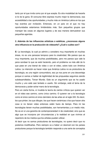 tanto por el que invita como por el que acepta. Es otra modalidad de hacerla
si le da la gana. El concurso libre expresa mucho mejor la democracia, esa
accesibilidad a las oportunidades y mucho más en América Latina en los que
hay eventos por invitación. Entonces, en un país en el que no hay
oportunidades estaríamos limitándolos más. Son pequeños grupos que
manejan las cosas en algunos lugares y de esa manera demuestran sus
pequeñas agendas.


2. Además de las influencias artísticas o estéticas, ¿reconoces alguna
otra influencia en la producción de videoarte? ¿Cuál o cuáles son?


E: La tecnología, la cual yo admiro y considero muy importante en muchas
áreas, no es una panacea tampoco para la creatividad. Me parece que es
muy importante, que da muchas posibilidades, pero me parece que vale la
pena sondear lo que se está haciendo, pero el problema va más allá de lo
que pase en una bienal de video o con el video, sobre todo con América
Latina. La intención es hacer notar que América Latina no es productora de
tecnología, es una región consumidora, eso ya nos pone en una desventaja
porque si vamos a hablar de legitimidad de las propuestas seguimos siendo
subdesarrollados, Tercer Mundo. Este es un argumento que se ha usado
mucho y uno está casi tentado a usarlo. Sin embargo, está el tema de la
democracia y poder echar mano de la tecnología.
Pero en cierta forma, sí invalida la teoría de ciertos críticos que quieren ver
en el video ese camino, como único camino. O quieren ver a la tecnología
como el único camino el único derrotero de las artes en el siglo XXI. Es decir,
los que pintan, los que dibujan, los que hacen cerámicas o los que hacen otra
cosa si no tienen video entonces están fuera de tiempo. Para mí las
tecnologías tienen muchas posibilidades, son herramientas y un medio más.
No es en sí una garantía de contemporaneidad ni de creatividad, sino que es
algo que se incorpora por circunstancias y la realidad en que vivimos al
repertorio de los medios que los artistas pueden utilizar.
Al decir que no somos productores de tecnologías, no quiero decir que no
podamos modificarlas. Pero siempre va a haber un desnivel con los países
productores porque la tecnología también responde a una serie de conceptos

                                                                            201
 