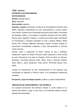 TEMA: videoarte
ENTREVISTA EN PROFUNDIDAD
DATOS BÁSICOS
Nombre: Rodrigo Alonso
Sexo: masculino
Nacionalidad: argentino
Estudios y grados: licenciado en Artes de la Universidad de Buenos Aires
(UBA), Argentina, especializado en arte contemporáneo y nuevos medios
(new media). Profesor de la Universidad de Buenos Aires (UBA), Universidad
del Salvador (USAL) y del Instituto Universitario Nacional del Arte (IUNA),
Buenos Aires, Argentina. Profesor y miembro del Comité Asesor del Máster
en Comisariado y Prácticas Culturales en Arte y Nuevos Medios, Media
Centre d’Art i Disseny (MECAD), Barcelona, España. Profesor invitado en
importantes universidades, congresos y foros internacionales en América
Latina y Europa.
Escritor, crítico y colaborador en libros, revistas de arte y catálogos.
Colaborador regular de Ámbito Financiero (diario argentino) y Artes (revista
de arte internacional con sede en España). Entre los libros se incluyen:
Muntadas. Con/Textos (Buenos Aires, 2002), Ansia y Devoción (Buenos
Aires, 2003) y Jaime Davidovich. Video Works. 1970-2000 (Nueva York,
2004).

Curador de exposiciones de arte contemporáneo en los espacios más
importantes de Argentina y América Latina, y en prestigiosas instituciones
europeas.

Ocupación y lugar de trabajo actuales: profesor y curador independiente


PREGUNTAS DE ACERCAMIENTO Y DE ESTÍMULO
Se conversó brevemente del seminario dictado la noche anterior en la
Casona San Marcos. Luego, se dio inicio a la entrevistas debido al tiempo
ajustado del entrevistado.




                                                                         206
 