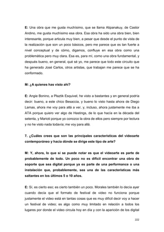 E: Una obra que me gusta muchísimo, que se llama Atipanakuy, de Castor
Andino, me gusta muchísimo esa obra. Esa obra ha sido una obra bien, bien
interesante, porque articula muy bien, a pesar que desde el punto de vista de
la realización que son un poco básicos, pero me parece que es tan fuerte a
nivel conceptual y de cómo, digamos, confluye en esa obra como una
problemática pero muy clara. Esa es, para mí, como una obra fundamental, y
después bueno, en general, qué sé yo, me parece que todo este circuito que
ha generado José Carlos, otros artistas, que trabajan me parece que se ha
conformado.


M: ¿A quienes has visto ahí?


E: Angie Bonino, a Plaztik Esquivel, he visto a bastantes y en general podría
decir: bueno, a este chico Besaccia, y bueno lo visto hasta ahora de Diego
Lamas, ahora me voy para allá a ver, y, incluso, ahora justamente me iba a
ATA porque quiero ver algo de Hastings, de lo que hacía en la década del
setenta, y Marioti porque yo conozco la obra de ellos pero siempre por lectura
y no he visto nada todavía; me voy para allá.


7. ¿Cuáles crees que son las principales características del videoarte
contemporáneo y hacia dónde se dirige este tipo de arte?


M: Y, ahora, lo que sí se puede notar es que el videoarte es parte de
probablemente de todo. Un poco no es difícil encontrar una obra de
soporte que sea digital porque ya es parte de una performance o una
instalación que, probablemente, sea una de las características más
saltantes en los últimos 5 o 10 años.


E: Sí, es cierto eso; es cierto también un poco. Morales también lo decía ayer
cuando decía que el formato de festival de video no funciona porque
justamente el video está en tantas cosas que es muy difícil decir voy a hacer
un festival de video; es algo como muy limitado en relación a todos los
lugares por donde el video circula hoy en día y con la aparición de los digital

                                                                            222
 