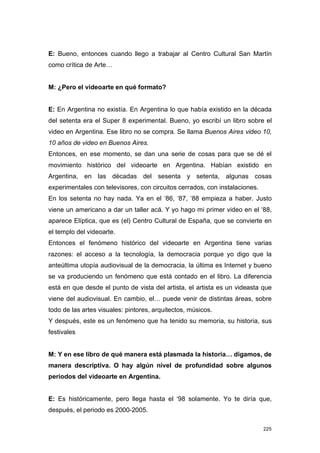 E: Bueno, entonces cuando llego a trabajar al Centro Cultural San Martín
como crítica de Arte…


M: ¿Pero el videoarte en qué formato?


E: En Argentina no existía. En Argentina lo que había existido en la década
del setenta era el Super 8 experimental. Bueno, yo escribí un libro sobre el
video en Argentina. Ese libro no se compra. Se llama Buenos Aires video 10,
10 años de video en Buenos Aires.
Entonces, en ese momento, se dan una serie de cosas para que se dé el
movimiento histórico del videoarte en Argentina. Habían existido en
Argentina, en las décadas del sesenta y setenta, algunas cosas
experimentales con televisores, con circuitos cerrados, con instalaciones.
En los setenta no hay nada. Ya en el ‘86, ‘87, ‘88 empieza a haber. Justo
viene un americano a dar un taller acá. Y yo hago mi primer video en el ‘88,
aparece Elíptica, que es (el) Centro Cultural de España, que se convierte en
el templo del videoarte.
Entonces el fenómeno histórico del videoarte en Argentina tiene varias
razones: el acceso a la tecnología, la democracia porque yo digo que la
anteúltima utopía audiovisual de la democracia, la última es Internet y bueno
se va produciendo un fenómeno que está contado en el libro. La diferencia
está en que desde el punto de vista del artista, el artista es un videasta que
viene del audiovisual. En cambio, el… puede venir de distintas áreas, sobre
todo de las artes visuales: pintores, arquitectos, músicos.
Y después, este es un fenómeno que ha tenido su memoria, su historia, sus
festivales


M: Y en ese libro de qué manera está plasmada la historia… digamos, de
manera descriptiva. O hay algún nivel de profundidad sobre algunos
periodos del videoarte en Argentina.


E: Es históricamente, pero llega hasta el ‘98 solamente. Yo te diría que,
después, el periodo es 2000-2005.

                                                                             225
 