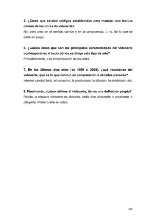 5. ¿Crees que existen códigos establecidos para manejar una lectura
común de las obras de videoarte?
No, pero creo en el sentido común y en la congruencia, o no, de lo que se
pone en juego.


6. ¿Cuáles crees que son las principales características del videoarte
contemporáneo y hacia dónde se dirige este tipo de arte?
Probablemente, a la emancipación de las artes.


7. En los últimos diez años (de 1999 al 2009), ¿qué resaltarías del
videoarte, qué es lo que cambió en comparación a décadas pasadas?
Internet cambió todo, el consumo, la producción, la difusión, la exhibición, etc.


8. Finalmente, ¿cómo defines el videoarte, tienes una definición propia?
Repito, la etiqueta videoarte es absurda, nadie dice pinturarte, o musicarte, o
dibujarte. Prefiero arte en video.




                                                                             240
 