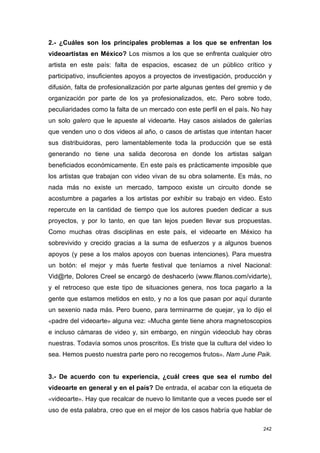 2.- ¿Cuáles son los principales problemas a los que se enfrentan los
videoartistas en México? Los mismos a los que se enfrenta cualquier otro
artista en este país: falta de espacios, escasez de un público crítico y
participativo, insuficientes apoyos a proyectos de investigación, producción y
difusión, falta de profesionalización por parte algunas gentes del gremio y de
organización por parte de los ya profesionalizados, etc. Pero sobre todo,
peculiaridades como la falta de un mercado con este perfil en el país. No hay
un solo galero que le apueste al videoarte. Hay casos aislados de galerías
que venden uno o dos videos al año, o casos de artistas que intentan hacer
sus distribuidoras, pero lamentablemente toda la producción que se está
generando no tiene una salida decorosa en donde los artistas salgan
beneficiados económicamente. En este país es prácticamente imposible que
los artistas que trabajan con video vivan de su obra solamente. Es más, no
nada más no existe un mercado, tampoco existe un circuito donde se
acostumbre a pagarles a los artistas por exhibir su trabajo en video. Esto
repercute en la cantidad de tiempo que los autores pueden dedicar a sus
proyectos, y por lo tanto, en que tan lejos pueden llevar sus propuestas.
Como muchas otras disciplinas en este país, el videoarte en México ha
sobrevivido y crecido gracias a la suma de esfuerzos y a algunos buenos
apoyos (y pese a los malos apoyos con buenas intenciones). Para muestra
un botón: el mejor y más fuerte festival que teníamos a nivel Nacional:
Vid@rte, Dolores Creel se encargó de deshacerlo (www.fllanos.com/vidarte),
y el retroceso que este tipo de situaciones genera, nos toca pagarlo a la
gente que estamos metidos en esto, y no a los que pasan por aquí durante
un sexenio nada más. Pero bueno, para terminarme de quejar, ya lo dijo el
«padre del videoarte» alguna vez: «Mucha gente tiene ahora magnetoscopios
e incluso cámaras de video y, sin embargo, en ningún videoclub hay obras
nuestras. Todavía somos unos proscritos. Es triste que la cultura del video lo
sea. Hemos puesto nuestra parte pero no recogemos frutos». Nam June Paik.


3.- De acuerdo con tu experiencia, ¿cuál crees que sea el rumbo del
videoarte en general y en el país? De entrada, el acabar con la etiqueta de
«videoarte». Hay que recalcar de nuevo lo limitante que a veces puede ser el
uso de esta palabra, creo que en el mejor de los casos habría que hablar de

                                                                           242
 