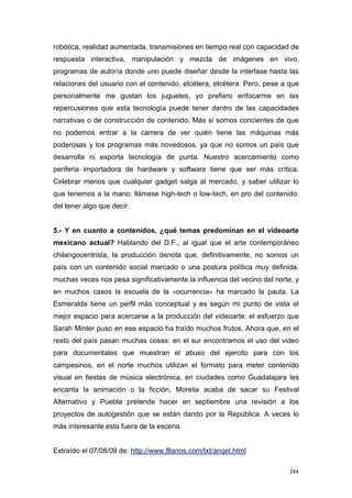 robótica, realidad aumentada, transmisiones en tiempo real con capacidad de
respuesta interactiva, manipulación y mezcla de imágenes en vivo,
programas de autoría donde uno puede diseñar desde la interfase hasta las
relaciones del usuario con el contenido, etcétera, etcétera. Pero, pese a que
personalmente me gustan los juguetes, yo prefiero enfocarme en las
repercusiones que esta tecnología puede tener dentro de las capacidades
narrativas o de construcción de contenido. Más si somos concientes de que
no podemos entrar a la carrera de ver quién tiene las máquinas más
poderosas y los programas más novedosos, ya que no somos un país que
desarrolla ni exporta tecnología de punta. Nuestro acercamiento como
periferia importadora de hardware y software tiene que ser más crítica.
Celebrar menos que cualquier gadget salga al mercado, y saber utilizar lo
que tenemos a la mano: llámese high-tech o low-tech, en pro del contenido:
del tener algo que decir.


5.- Y en cuanto a contenidos, ¿qué temas predominan en el videoarte
mexicano actual? Hablando del D.F., al igual que el arte contemporáneo
chilangocentrista, la producción denota que, definitivamente, no somos un
país con un contenido social marcado o una postura política muy definida,
muchas veces nos pesa significativamente la influencia del vecino del norte, y
en muchos casos la escuela de la «ocurrencia» ha marcado la pauta. La
Esmeralda tiene un perfil más conceptual y es según mi punto de vista el
mejor espacio para acercarse a la producción del videoarte: el esfuerzo que
Sarah Minter puso en ese espacio ha traído muchos frutos. Ahora que, en el
resto del país pasan muchas cosas: en el sur encontramos el uso del video
para documentales que muestran el abuso del ejercito para con los
campesinos, en el norte muchos utilizan el formato para meter contenido
visual en fiestas de música electrónica, en ciudades como Guadalajara les
encanta la animación o la ficción, Morelia acaba de sacar su Festival
Alternativo y Puebla pretende hacer en septiembre una revisión a los
proyectos de autogestión que se están dando por la República. A veces lo
más interesante esta fuera de la escena.


Extraído el 07/08/09 de: http://www.fllanos.com/txt/angel.html

                                                                           244
 