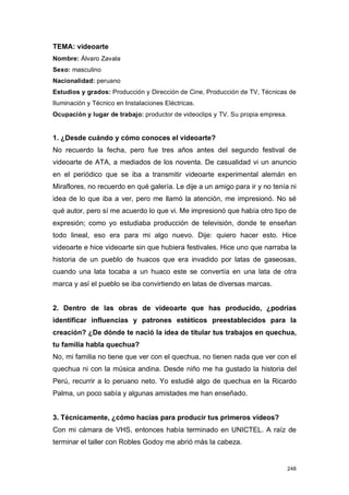 TEMA: videoarte
Nombre: Álvaro Zavala
Sexo: masculino
Nacionalidad: peruano
Estudios y grados: Producción y Dirección de Cine, Producción de TV, Técnicas de
Iluminación y Técnico en Instalaciones Eléctricas.
Ocupación y lugar de trabajo: productor de videoclips y TV. Su propia empresa.


1. ¿Desde cuándo y cómo conoces el videoarte?
No recuerdo la fecha, pero fue tres años antes del segundo festival de
videoarte de ATA, a mediados de los noventa. De casualidad vi un anuncio
en el periódico que se iba a transmitir videoarte experimental alemán en
Miraflores, no recuerdo en qué galería. Le dije a un amigo para ir y no tenía ni
idea de lo que iba a ver, pero me llamó la atención, me impresionó. No sé
qué autor, pero sí me acuerdo lo que vi. Me impresionó que había otro tipo de
expresión; como yo estudiaba producción de televisión, donde te enseñan
todo lineal, eso era para mi algo nuevo. Dije: quiero hacer esto. Hice
videoarte e hice videoarte sin que hubiera festivales. Hice uno que narraba la
historia de un pueblo de huacos que era invadido por latas de gaseosas,
cuando una lata tocaba a un huaco este se convertía en una lata de otra
marca y así el pueblo se iba convirtiendo en latas de diversas marcas.


2. Dentro de las obras de videoarte que has producido, ¿podrías
identificar influencias y patrones estéticos preestablecidos para la
creación? ¿De dónde te nació la idea de titular tus trabajos en quechua,
tu familia habla quechua?
No, mi familia no tiene que ver con el quechua, no tienen nada que ver con el
quechua ni con la música andina. Desde niño me ha gustado la historia del
Perú, recurrir a lo peruano neto. Yo estudié algo de quechua en la Ricardo
Palma, un poco sabía y algunas amistades me han enseñado.


3. Técnicamente, ¿cómo hacías para producir tus primeros videos?
Con mi cámara de VHS, entonces había terminado en UNICTEL. A raíz de
terminar el taller con Robles Godoy me abrió más la cabeza.


                                                                                 248
 