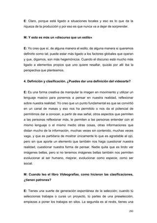 E: Claro, porque está ligado a situaciones locales y eso es lo que da la
riqueza de la producción y por eso es que nunca va a dejar de sorprender.


M: Y esto es más un «discurso que un estilo»


E: Yo creo que sí, de alguna manera el estilo, de alguna manera si queremos
definirlo como tal, puede estar más ligado a los factores globales que operan
y que, digamos, son más hegemónicos. Cuando el discurso está mucho más
ligado a elementos propios que uno quiere resaltar, quizás por allí iba la
perspectiva que planteamos.


4. Definición y clasificación. ¿Puedes dar una definición del videoarte?


E: Es una forma creativa de manipular la imagen en movimiento y utilizar un
lenguaje masivo para ponernos a pensar en nuestra realidad, reflexionar
sobre nuestra realidad. Yo creo que un punto fundamental es que se convirtió
en un canal de masas y eso nos ha permitido o nos da el potencial de
permitirnos dar a conocer, a partir de esa señal, otros aspectos que permiten
a las personas reflexionar más, le permiten a las personas entender con el
mismo lenguaje o el mismo medio otras cosas, otras informaciones que
distan mucho de la información, muchas veces sin contenido, muchas veces
vaga, y que es partidaria de mostrar únicamente lo que es agradable al ojo,
pero sin que aporte un elemento que también nos haga cuestionar nuestra
realidad, cuestionar nuestra forma de pensar. Nadie quita que es lindo ver
imágenes bellas, pero si no tenemos imágenes bellas también nos permiten
evolucionar al ser humano, mejorar, evolucionar como especie, como ser
social.


M: Cuando leo el libro Videografías, como hicieron las clasificaciones,
¿tienen patrones?


E: Tienes una suerte de generación espontánea de la selección; cuando tú
seleccionas trabajos o curas un proyecto, tú partes de una preselección,
empiezas a poner los trabajos en silos. La segunda es al revés, tienes una

                                                                            260
 