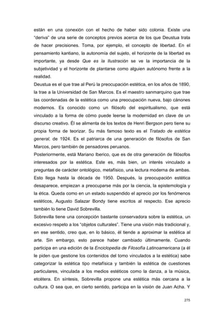 están en una conexión con el hecho de haber sido colonia. Existe una
“deriva” de una serie de conceptos previos acerca de los que Deustua trata
de hacer precisiones. Toma, por ejemplo, el concepto de libertad. En el
pensamiento kantiano, la autonomía del sujeto, el horizonte de la libertad es
importante, ya desde Que es la Ilustración se ve la importancia de la
subjetividad y el horizonte de plantarse como alguien autónomo frente a la
realidad.
Deustua es el que trae al Perú la preocupación estética, en los años de 1890,
la trae a la Universidad de San Marcos. Es el maestro sanmarquino que trae
las coordenadas de la estética como una preocupación nueva, bajo cánones
modernos. Es conocido como un filósofo del espiritualismo, que está
vinculado a la forma de cómo puede leerse la modernidad en clave de un
discurso creativo. Él se alimenta de los textos de Henri Bergson pero tiene su
propia forma de teorizar. Su más famoso texto es el Tratado de estética
general, de 1924. Es el patriarca de una generación de filósofos de San
Marcos, pero también de pensadores peruanos.
Posteriormente, está Mariano Iberico, que es de otra generación de filósofos
interesados por la estética. Este es, más bien, un interés vinculado a
preguntas de carácter ontológico, metafísico, una lectura moderna de ambas.
Esto llega hasta la década de 1950. Después, la preocupación estética
desaparece, empiezan a preocuparse más por la ciencia, la epistemología y
la ética. Queda como en un estado suspendido el aprecio por los fenómenos
estéticos, Augusto Salazar Bondy tiene escritos al respecto. Ese aprecio
también lo tiene David Sobrevilla.
Sobrevilla tiene una concepción bastante conservadora sobre la estética, un
excesivo respeto a los “objetos culturales”. Tiene una visión más tradicional y,
en ese sentido, creo que, en lo básico, él tiende a aproximar la estética al
arte. Sin embargo, esto parece haber cambiado últimamente. Cuando
participa en una edición de la Enciclopedia de Filosofía Latinoamericana (a él
le piden que gestione los contenidos del tomo vinculados a la estética) sabe
categorizar la estética tipo metafísica y también la estética de cuestiones
particulares, vinculada a los medios estéticos como la danza, a la música,
etcétera. En síntesis, Sobrevilla propone una estética más cercana a la
cultura. O sea que, en cierto sentido, participa en la visión de Juan Acha. Y

                                                                             275
 
