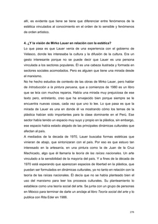 allí, es evidente que tiene se tiene que diferenciar entre fenómenos de la
estética vinculados al conocimiento en el orden de lo sensible y fenómenos
de orden artístico.


4. ¿Y la visión de Mirko Lauer en relación con la estética?
Lo que pasa es que Lauer venía de una experiencia con el gobierno de
Velasco, donde les interesaba la cultura y la difusión de la cultura. Era un
gesto interesante porque no se puede decir que Lauer es una persona
vinculada a los sectores populares. Él es una cabeza ilustrada y formada en
sectores sociales acomodados. Pero es alguien que tiene una mirada desde
el marxismo.
No he hecho estudios de contexto de las obras de Mirko Lauer, pero hablar
de Introducción a la pintura peruana, que a comienzos de 1980 es un libro
que se leía con muchos reparos. Había una mirada muy prejuiciosa de ese
texto pero, entretanto, creo que ha envejecido bien porque siempre se le
encuentra nuevas cosas, cada vez que uno lo lee. Lo que pasa es que la
mirada de Lauer es una en donde él va mostrando cómo los temas de la
plástica habían sido importantes para la clase dominante en el Perú. Ese
sector había tenido un espacio muy suyo y propio en la plástica, sin embargo,
ese espacio había estado alejado de las principales dinámicas culturales que
afectan al país.
A mediados de la decada de 1970, Lauer buscaba formas estéticas que
vinieran de abajo, que sintonizaran con el país. Por eso es que estuvo tan
interesado en la artesanía, en una pintura como la de Juan de la Cruz
Machicado, algo que él llamaría la teoría de las raíces nacionales. Un arte
vinculado a la sensibilidad de la mayoría del país. Y a fines de la década de
1970 está esperando que aparezcan espacios de libertad en la plástica, que
puedan ser formulados en dinámicas culturales, ya no tanto en relación con la
teoría de las raíces nacionales. Él decía que no se había planteado bien el
uso del marxismo para leer los procesos culturales. Su planteamiento lo
establece como una teoría social del arte. Se junta con un grupo de personas
en México para terminar de darle un anclaje al libro Teoría social del arte y lo
publica con Rita Eder en 1986.



                                                                             276
 