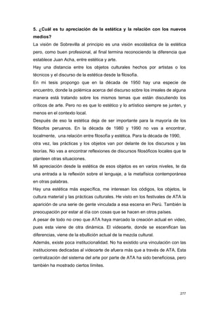 5. ¿Cuál es tu apreciación de la estética y la relación con los nuevos
medios?
La visión de Sobrevilla al principio es una visión escolástica de la estética
pero, como buen profesional, al final termina reconociendo la diferencia que
establece Juan Acha, entre estética y arte.
Hay una distancia entre los objetos culturales hechos por artistas o los
técnicos y el discurso de la estética desde la filosofía.
En mi tesis propongo que en la década de 1950 hay una especie de
encuentro, donde la polémica acerca del discurso sobre los irreales de alguna
manera está tratando sobre los mismos temas que están discutiendo los
críticos de arte. Pero no es que lo estético y lo artístico siempre se junten, y
menos en el contexto local.
Después de eso la estética deja de ser importante para la mayoría de los
filósofos peruanos. En la década de 1980 y 1990 no vas a encontrar,
localmente, una relación entre filosofía y estética. Para la década de 1990,
otra vez, las prácticas y los objetos van por delante de los discursos y las
teorías. No vas a encontrar reflexiones de discursos filosóficos locales que te
planteen otras situaciones.
Mi apreciación desde la estética de esos objetos es en varios niveles, te da
una entrada a la reflexión sobre el lenguaje, a la metafísica contemporánea
en otras palabras.
Hay una estética más específica, me interesan los códigos, los objetos, la
cultura material y las prácticas culturales. He visto en los festivales de ATA la
aparición de una serie de gente vinculada a esa escena en Perú. También la
preocupación por estar al día con cosas que se hacen en otros países.
A pesar de todo no creo que ATA haya marcado la creación actual en video,
pues esta viene de otra dinámica. El videoarte, donde se escenifican las
diferencias, viene de la ebullición actual de la mezcla cultural.
Además, existe poca institucionalidad. No ha existido una vinculación con las
instituciones dedicadas al videoarte de afuera más que a través de ATA. Esta
centralización del sistema del arte por parte de ATA ha sido beneficiosa, pero
también ha mostrado ciertos límites.




                                                                              277
 