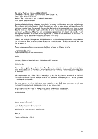De: Narda Alvarado [nardaone@gmail.com]
Enviado el: Sábado, 05 de Septiembre de 2009 02:38 p.m.
Para: Jorge Vergara Gerstein
Asunto: Re: TESIS VIDEOARTE LATINOAMERICA
Hola Jorge, buenas tardes!

Respecto la inclusión de mi video en tu tesis, no tengo problema en autorizar su inclusión.
Sin embargo, sería ideal que mi trabajo fuera con un sello de agua sobre la imagen (pequeño
y en una esquina) que dijera: copia de muestra. Lamento tener que pedirte esto, pero se trata
de una obra que ha tenido mucha visibilidad a nivel internacional: en bienales (Sao Paulo,
Mercosur, La Habana, Mosc˙) y en numerosas exposiciones alrededor del mundo, y aún
ansío poder venderla a un buen museo algún día. El precio de las obras baja de acuerdo a la
cantidad de copias de exhibición con que cuente cada obra.

Espero que este pequeño pedido no represente un inconveniente para tu tesis. Si mi obra va
con un sello de agua, nos ahorramos tener que firmar papeles y acuerdos, aunque sea para
uso académico.

Te agradezco por ofrecerme una copia digital de tu tesis, yo feliz de tenerla.

Un gran saludo Jorge
Estaré a la espera de tus comentarios.

Narda

2009/9/3 Jorge Vergara Gerstein <jvergara@pucp.edu.pe>

Hola Narda

 Te escribe Jorge Vergara desde Lima-Perú. En este momento me encuentro terminando mi
tesis de Maestría (en la Pontificia Universidad Católica del Perú) y el tema que investigué es
el videoarte.

 Me comuniqué con José Carlos Mariátegui y él me recomendó solicitarte el permiso
correspondiente para poder agregar una de tus obras en mi investigación. La que figura en
"Videografías Invisibles".

 La idea es que tu obra finalmente sea grabada en un DVD que acompañe a mi tesis
impresa. Este documento es estrictamente de uso académico.

Copio a Daniela Moscoso de ATA para que nos confirmes tu aprobación.

Cordialmente,




Jorge Vergara Gerstein

Jefe de Servicios de Comunicación

Dirección de Comunicación Institucional

PUCP

Teléfono 6262000 - 3925




                                                                                          284
 