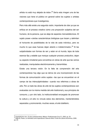 artista no está muy alejada de ésta».38 Sería esta imagen una de las

        visiones que tiene el público en general sobre los sujetos o artistas

        contemporáneos que investigamos.

        Pero más allá existe una segunda visión, importante de citar ya que se

        enfoca en el proceso creativo como una proyección subjetiva del ser

        humano, de la persona, que se aleja de aspectos mercadotécnicos. El

        sujeto posee «ciertas características biológicas que trazan y delimitan

        el horizonte de posibilidades de la vida de cada individuo, pero es

        mucho lo que esas fuerzas dejan abierto e indeterminado».39 Si las

        subjetividades son formas de ser y estar en el mundo, lejos de toda

        esencia fija y estable que marque cualquier proceso productivo, dejan

        su aspecto inmaterial para convertirse en obras de arte que las vemos

        realizadas, manipuladas electrónicamente y transmitidas.

        Existe una tercera visión. En la falta de comprensión del arte

        contemporáneo hay algo que se deriva de una incomprensión de las

        formas de comunicación entre sujetos –las que se encuentran en el

        campo de las intersubjetividades– cuando nos referimos a obras de

        arte. Por un lado las obras de arte de los sujetos contemporáneos son

        evaluadas con la misma medida del arte tradicional y sus principios de

        consumo, y por otro lado, la institucionalidad encargada de promover

        la cultura y el arte no vincula estos dos elementos, manteniéndolos

        separados y promoviendo, muchas veces, el arte totalitario.




38
  CAUQUELIN, Ann. El arte contemporáneo. México: Publicaciones Cruz O., 2002, pp. 34.
39
  SIBILIA, Paula. La intimidad como espectáculo. Buenos Aires: Fondo de cultura económica, 2008,
pp. 20.


                                                                                                   30
 