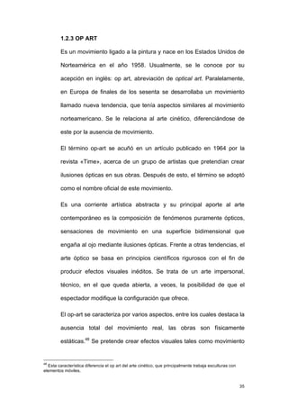 1.2.3 OP ART

         Es un movimiento ligado a la pintura y nace en los Estados Unidos de

         Norteamérica en el año 1958. Usualmente, se le conoce por su

         acepción en inglés: op art, abreviación de optical art. Paralelamente,

         en Europa de finales de los sesenta se desarrollaba un movimiento

         llamado nueva tendencia, que tenía aspectos similares al movimiento

         norteamericano. Se le relaciona al arte cinético, diferenciándose de

         este por la ausencia de movimiento.

         El término op-art se acuñó en un artículo publicado en 1964 por la

         revista «Time», acerca de un grupo de artistas que pretendían crear

         ilusiones ópticas en sus obras. Después de esto, el término se adoptó

         como el nombre oficial de este movimiento.

         Es una corriente artística abstracta y su principal aporte al arte

         contemporáneo es la composición de fenómenos puramente ópticos,

         sensaciones de movimiento en una superficie bidimensional que

         engaña al ojo mediante ilusiones ópticas. Frente a otras tendencias, el

         arte óptico se basa en principios científicos rigurosos con el fin de

         producir efectos visuales inéditos. Se trata de un arte impersonal,

         técnico, en el que queda abierta, a veces, la posibilidad de que el

         espectador modifique la configuración que ofrece.

         El op-art se caracteriza por varios aspectos, entre los cuales destaca la

         ausencia total del movimiento real, las obras son físicamente

         estáticas.48 Se pretende crear efectos visuales tales como movimiento


48
  Esta característica diferencia el op art del arte cinético, que principalmente trabaja esculturas con
elementos móviles.


                                                                                                          35
 