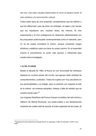 del cine y las artes visuales tradicionales en torno al espacio social, la

        vida cotidiana y la comunicación cultural.

        Todos estos tipos de cine presentan características que los definen y

        que los diferencian unos de otros; sin embargo, el origen y las causas

        que los impulsaron son, muchas veces, los mismos. El cine

        experimental y el cine underground se relacionan estrechamente con

        las propuestas audiovisuales contemporáneas como el videoarte, pero

        no se los puede considerar lo mismo, aunque compartan rasgos

        artísticos y estéticos cada uno tiene su propio camino. En el expanded

        cinema sí encontramos un punto más cercano y referencial para

        nuestro tema investigado.



        1.3.2 EL FLUXUS

        Desde la década de 1960, el fluxus es una comunidad de individuos

        dispersa en muchos países del mundo, que agrupa vasta cantidad de

        comportamientos y actitudes. Todos los sujetos son muy peculiares en

        sus personalidades y su trabajo, pero su posición con respecto al arte

        es la misma: «la inmensa estupidez, tristeza y falta de sentido que es

        nuestra herida vida».62

        Los orígenes filosóficos del Fluxus incluyen el análisis del arte irónico y

        reflexivo de Marcel Duchamp, sus ready-mades y sus declaraciones

        mediante las cuales trató de sacudir el orden esperado de las cosas. El




62
  Declaraciones del artista fluxus George Brecht, en separatas «Taller de videoarte», PUCP, Lima,
2002.


                                                                                                    43
 