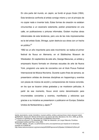 En otra parte del mundo, en Japón, se fundó el grupo Gutai (1954).

         Esta tendencia confronta al artista consigo mismo y con el principio de

         no copiar nada e inventar todo. Estas formas de creación no estaban

         circunscritas a un escenario solamente, podían presentarse en una

         calle, en publicaciones o pinturas informales. Existen muchas obras

         referenciales de esta tendencia, pero una de las más impresionantes

         es la del artista Gutai, Shiraga, quien destruía sus obras con un hacha

         en público.67

         1962 es un año importante para este movimiento: se realiza el primer

         festival de fluxus en Alemania, en el Städtisches Museum de

         Wiesbaden. En septiembre de este año, George Maciunas, un artista y

         empresario lituano formado en diversas escuelas de arte de Nueva

         York, programó una serie de conciertos con el título Fluxus Festival

         Internacional de Música Novísima. Durante cuatro fines de semana, se

         presentaron artistas de diversas disciplinas en happenings y eventos

         con piezas de música de acción y composiciones de música concreta,

         en los que se tocaron cintas grabadas y se mostraron películas. A

         partir de ese momento, fluxus sirvió como denominación para

         innumerables conciertos y eventos, manifiestos y ediciones que

         gracias a su iniciativa se presentaron o publicaron en Europa, Estados

         Unidos de Norteamérica y Japón.68




teatral, alucinatoria, social, dramática, musical, política, erótica, psicoquímica» (Jean-Jacques Lebel).
GONZÁLEZ, Antonio M. Últimas tendencias (Las claves del arte). Barcelona: Ed. Arín, 2006, pp 35-38.
66
   Extraído el 15/05/09 de: http://www.altx.com/EBR/ebr12/hunt.htm.
67
   «¿Qué es el fluxus?». En separatas de «Taller de videoarte», por Jorge Villacorta, Pontificia
Universidad Católica del Perú, Lima, 2002.
68
   PALASÍ, Alberto. «El grito. La performance como una experiencia que impacta en lo temporal».
Extraído el 01/09/09 de:
http://www.redcomunicacion.org/memorias/pdf/2008Paponencia%20palasi,%20alberto%20ok.pdf


                                                                                                       45
 