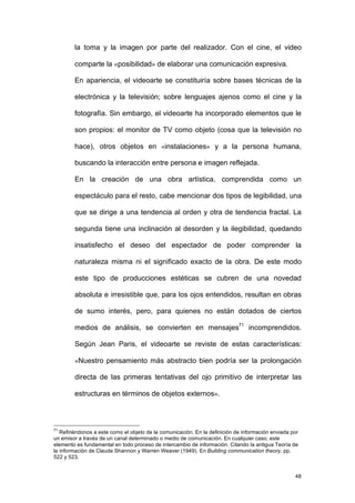 la toma y la imagen por parte del realizador. Con el cine, el video

        comparte la «posibilidad» de elaborar una comunicación expresiva.

        En apariencia, el videoarte se constituiría sobre bases técnicas de la

        electrónica y la televisión; sobre lenguajes ajenos como el cine y la

        fotografía. Sin embargo, el videoarte ha incorporado elementos que le

        son propios: el monitor de TV como objeto (cosa que la televisión no

        hace), otros objetos en «instalaciones» y a la persona humana,

        buscando la interacción entre persona e imagen reflejada.

        En la creación de una obra artística, comprendida como un

        espectáculo para el resto, cabe mencionar dos tipos de legibilidad, una

        que se dirige a una tendencia al orden y otra de tendencia fractal. La

        segunda tiene una inclinación al desorden y la ilegibilidad, quedando

        insatisfecho el deseo del espectador de poder comprender la

        naturaleza misma ni el significado exacto de la obra. De este modo

        este tipo de producciones estéticas se cubren de una novedad

        absoluta e irresistible que, para los ojos entendidos, resultan en obras

        de sumo interés, pero, para quienes no están dotados de ciertos

        medios de análisis, se convierten en mensajes71 incomprendidos.

        Según Jean Paris, el videoarte se reviste de estas características:

        «Nuestro pensamiento más abstracto bien podría ser la prolongación

        directa de las primeras tentativas del ojo primitivo de interpretar las

        estructuras en términos de objetos externos».



71
   Refiriéndonos a este como el objeto de la comunicación. En la definición de información enviada por
un emisor a través de un canal determinado o medio de comunicación. En cualquier caso, este
elemento es fundamental en todo proceso de intercambio de información. Citando la antigua Teoría de
la información de Claude Shannon y Warren Weaver (1949). En Building communication theory, pp.
522 y 523.


                                                                                                    48
 