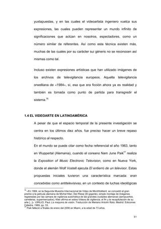 yuxtapuestas, y en las cuales el videoartista ingeniero vuelca sus

         expresiones, las cuales pueden representar un mundo infinito de

         significaciones que actúan en nosotros, espectadores, como un

         número similar de referentes. Así como esta técnica existen más,

         muchas de las cuales por su carácter sui géneris no se reconocen así

         mismas como tal.


         Incluso existen expresiones artísticas que han utilizado imágenes de

         los    archivos      de     televigilancia      europeos.        Aquella      televigilancia

         orwelliana de «1984», sí, esa que era ficción ahora ya es realidad y

         también es tomada como punto de partida para transgredir el

         sistema.76



1.4 EL VIDEOARTE EN LATINOAMÉRICA

         A pesar de que el espacio temporal de la presente investigación se

         centra en los últimos diez años, fue preciso hacer un breve repaso

         histórico al respecto.

         En el mundo se puede citar como fecha referencial el año 1963, tanto

         en Wuppertal (Alemania), cuando el coreano Nam June Paik77 realiza

         la Exposition of Music Electronic Television, como en Nueva York,

         donde el alemán Wolf Vostell ejecuta El entierro de un televisor. Estas

         propuestas iniciales tuvieron una característica marcada: eran

         concebidas como antitelevisivas, en un contexto de luchas ideológicas
76
   «En 1984, en la Segunda Muestra Internacional de Video de Monthbéliard, se concedió el gran
premio a la película alemana de Michel Klier, Der Riese (El gigante), simple montaje de imágenes
registradas por las cámara de vigilancia automática de las grandes ciudades alemanas (aeropuertos,
carreteras, supermercados). Klier afirma en estos Videos de vigilancia, el fin y la recapitulación de su
arte [...]». VIRILIO, Paul. La maquina de visión. Traducción de Mariano Antolín Rato. Madrid: Ediciones
Cátedra, 1989, pp. 33.
77
   Paik falleció a finales de enero del 2006 en Miami, a la edad de 73 años.


                                                                                                      51
 