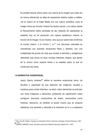 Es posible discutir ahora sobre una cultura de la imagen que cada vez

        es menos referencial, se aleja de representar objetos reales y visibles.

        «Si la cultura en la Edad Media era una cultura simbólica, pues la

        imagen tenía por función mostrar los textos sacros; y la cultura desde

        el Renacimiento había cambiado de eje, tratando de representar la

        realidad; hoy se ha producido una ruptura epistémico masiva; la

        función de la imagen no es mostrar, sino que por sobre todo remitirnos

        al mundo interior, a lo onírico […]».91 Los discursos culturales se

        caracterizan por expresar situaciones libres y abiertas, con una

        multiplicidad de puntos de vista que remiten a disímiles y antagónicos

        referentes que nacen en esos mundos interiores citados, que parten

        de lo onírico como soporte frente a la realidad sobre la que se

        construyen las obras.



1.6 NARRATIVA AUDIOVISUAL

        Jesús García Jiménez92 define la narrativa audiovisual como «la

        facultad o capacidad de que disponen las imágenes visuales y

        acústicas para contar historias»; es decir, estos elementos se articulan

        con otras imágenes y elementos portadores de significación hasta

        configurar discursos constructivos de textos, reconocidos como

        historias. Asimismo, es también la acción misma que se propone

        relatarnos una situación y equivale a la narración en sí o a cualquiera




91
   DEL VILLAR, Rafael. Trayectos en Semiótica Fílmico Televisiva. Santiago: Dolmen Ediciones, 1997,
pp. 318.
92
   GARCÍA JIMÉNEZ, Jesús. Narrativa audiovisual. Madrid: Ediciones Cátedra S.A., 1993.


                                                                                                 62
 