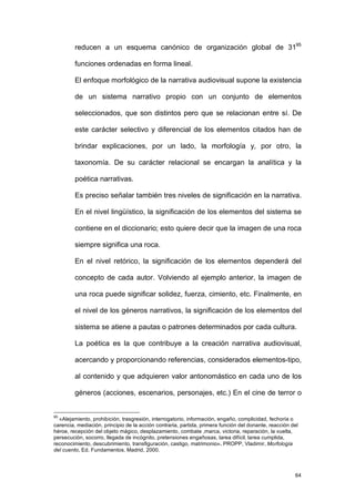 reducen a un esquema canónico de organización global de 3195

         funciones ordenadas en forma lineal.

         El enfoque morfológico de la narrativa audiovisual supone la existencia

         de un sistema narrativo propio con un conjunto de elementos

         seleccionados, que son distintos pero que se relacionan entre sí. De

         este carácter selectivo y diferencial de los elementos citados han de

         brindar explicaciones, por un lado, la morfología y, por otro, la

         taxonomía. De su carácter relacional se encargan la analítica y la

         poética narrativas.

         Es preciso señalar también tres niveles de significación en la narrativa.

         En el nivel lingüístico, la significación de los elementos del sistema se

         contiene en el diccionario; esto quiere decir que la imagen de una roca

         siempre significa una roca.

         En el nivel retórico, la significación de los elementos dependerá del

         concepto de cada autor. Volviendo al ejemplo anterior, la imagen de

         una roca puede significar solidez, fuerza, cimiento, etc. Finalmente, en

         el nivel de los géneros narrativos, la significación de los elementos del

         sistema se atiene a pautas o patrones determinados por cada cultura.

         La poética es la que contribuye a la creación narrativa audiovisual,

         acercando y proporcionando referencias, considerados elementos-tipo,

         al contenido y que adquieren valor antonomástico en cada uno de los

         géneros (acciones, escenarios, personajes, etc.) En el cine de terror o


95
  «Alejamiento, prohibición, trasgresión, interrogatorio, información, engaño, complicidad, fechoría o
carencia, mediación, principio de la acción contraria, partida, primera función del donante, reacción del
héroe, recepción del objeto mágico, desplazamiento, combate ,marca, victoria, reparación, la vuelta,
persecución, socorro, llegada de incógnito, pretensiones engañosas, tarea difícil, tarea cumplida,
reconocimiento, descubrimiento, transfiguración, castigo, matrimonio». PROPP, Vladimir, Morfología
del cuento, Ed. Fundamentos, Madrid, 2000.



                                                                                                       64
 