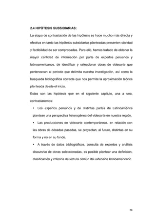 2.4 HIPÓTESIS SUBSIDIARIAS:

La etapa de contrastación de las hipótesis se hace mucho más directa y

efectiva en tanto las hipótesis subsidiarias planteadas presenten claridad

y factibilidad de ser comprobadas. Para ello, hemos tratado de obtener la

mayor cantidad de información por parte de expertos peruanos y

latinoamericanos, de identificar y seleccionar obras de videoarte que

pertenezcan al periodo que delimita nuestra investigación, así como la

búsqueda bibliográfica correcta que nos permita la aproximación teórica

planteada desde el inicio.

Estas son las hipótesis que en el siguiente capítulo, una a una,

contrastaremos:

 •   Los expertos peruanos y de distintas partes de Latinoamérica

 plantean una perspectiva heterogénea del videoarte en nuestra región.

 •   Las producciones en videoarte contemporáneas, en relación con

 las obras de décadas pasadas, se proyectan, al futuro, distintas en su

 forma y no en su fondo.

 •   A través de datos bibliográficos, consulta de expertos y análisis

 discursivo de obras seleccionadas, es posible plantear una definición,

 clasificación y criterios de lectura común del videoarte latinoamericano.




                                                                        78
 