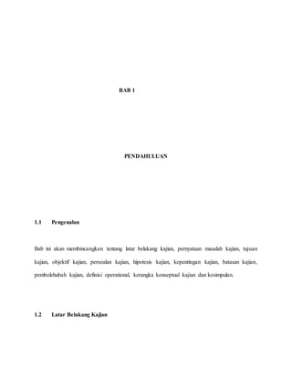 BAB 1
PENDAHULUAN
1.1 Pengenalan
Bab ini akan membincangkan tentang latar belakang kajian, pernyataan masalah kajian, tujuan
kajian, objektif kajian, persoalan kajian, hipotesis kajian, kepentingan kajian, batasan kajian,
pembolehubah kajian, definisi operational, kerangka konseptual kajian dan kesimpulan.
1.2 Latar Belakang Kajian
 