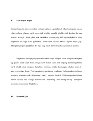 1.7 Kepentingan Kajian
Dapatan kajian ini akan memberikan pelbagai implikasi kepada banyak pihak terutamanya kepada
pihak ibu bapa, keluarga, murid, guru, pihak sekolah, pentadbir sekolah, pihak kerajaan dan juga
komuniti setempat. Semua pihak perlu memainkan peranan yang aktif bagi meningkatkan tahap
penglibatan ibu bapa dalam pendidikan kanak-kanak sekolah. Melalui dapatan kajian juga,
diharapkan program penglibatan ibu bapa yang efektif dapat diwujudkan pada masa hadapan.
Penglibatan ibu bapa yang berterusan bukan sahaja bertujuan untuk memperkembangkan
lagi potensi kanak-kanak dalam pelbagai aspek bahkan secara tidak langsung dapat menyediakan
murid sekolah untuk menguasai kemahiran membaca, menulis dan mengira sebelum memasuki
alam persekolahan formal. Teori menunjukkan pentingnya penglibatan ibu bapa dalam pembinaan
kemahiran akademik sejak - (Christenson, 2004). Livingston dan Writ (2003), menyatakan bahawa
apabila sekolah dan keluarga bersama-sama menyokong anak masing-masing, pencapaian
akademik mereka dapat ditingkatkan.
1.8 Batasan Kajian
 