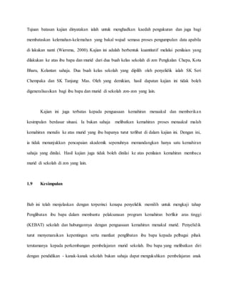 Tujuan batasan kajian dinyatakan ialah untuk menghadkan kaedah pengukuran dan juga bagi
membataskan kelemahan-kelemahan yang bakal wujud semasa proses pengumpulan data apabila
di lakukan nanti (Wiersma, 2000). Kajian ini adalah berbentuk kuantitatif melalui penilaian yang
dilakukan ke atas ibu bapa dan murid dari dua buah kelas sekolah di zon Pengkalan Chepa, Kota
Bharu, Kelantan sahaja. Dua buah kelas sekolah yang dipilih oleh penyelidik ialah SK Seri
Chempaka dan SK Tanjung Mas. Oleh yang demikian, hasil dapatan kajian ini tidak boleh
digeneralisasikan bagi ibu bapa dan murid di sekolah zon-zon yang lain.
Kajian ini juga terbatas kepada penguasaan kemahiran menaakul dan memberikan
kesimpulan berdasar situasi. Ia bukan sahaja melibatkan kemahiran proses menaakul malah
kemahiran menulis ke atas murid yang ibu bapanya turut terlibat di dalam kajian ini. Dengan ini,
ia tidak menunjukkan pencapaian akademik sepenuhnya memandangkan hanya satu kemahiran
sahaja yang dinilai. Hasil kajian juga tidak boleh dinilai ke atas penilaian kemahiran membaca
murid di sekolah di zon yang lain.
1.9 Kesimpulan
Bab ini telah menjelaskan dengan terperinci kenapa penyelidik memilih untuk mengkaji tahap
Penglibatan ibu bapa dalam membantu pelaksanaan program kemahiran berfikir aras tinggi
(KEBAT) sekolah dan hubungannya dengan penguasaan kemahiran menakul murid. Penyelidik
turut menyenaraikan kepentingan serta manfaat penglibatan ibu bapa kepada pelbagai pihak
terutamanya kepada perkembangan pembelajaran murid sekolah. Ibu bapa yang melibatkan diri
dengan pendidikan - kanak-kanak sekolah bukan sahaja dapat mengukuhkan pembelajaran anak
 