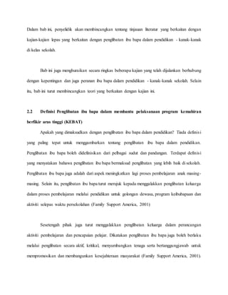 Dalam bab ini, penyelidik akan membincangkan tentang tinjauan literatur yang berkaitan dengan
kajian-kajian lepas yang berkaitan dengan penglibatan ibu bapa dalam pendidikan - kanak-kanak
di kelas sekolah.
Bab ini juga menghuraikan secara ringkas beberapa kajian yang telah dijalankan berhubung
dengan kepentingan dan juga peranan ibu bapa dalam pendidikan - kanak-kanak sekolah. Selain
itu, bab ini turut membincangkan teori yang berkaitan dengan kajian ini.
2.2 Definisi Penglibatan ibu bapa dalam membantu pelaksanaan program kemahiran
berfikir aras tinggi (KEBAT)
Apakah yang dimaksudkan dengan penglibatan ibu bapa dalam pendidikan? Tiada definisi
yang paling tepat untuk menggambarkan tentang penglibatan ibu bapa dalam pendidikan.
Penglibatan ibu bapa boleh didefinisikan dari pelbagai sudut dan pandangan. Terdapat definisi
yang menyatakan bahawa penglibatan ibu bapa bermaksud penglibatan yang lebih baik di sekolah.
Penglibatan ibu bapa juga adalah dari aspek meningkatkan lagi proses pembelajaran anak masing-
masing. Selain itu, penglibatan ibu bapa turut merujuk kepada menggalakkan penglibatan keluarga
dalam proses pembelajaran melalui pendidikan untuk golongan dewasa, program keibubapaan dan
aktiviti selepas waktu persekolahan (Family Support America, 2001)
Sesetengah pihak juga turut menggalakkan penglibatan keluarga dalam perancangan
aktiviti pembelajaran dan pencapaian pelajar. Dikatakan penglibatan ibu bapa juga boleh berlaku
melalui penglibatan secara aktif, kritikal, menyumbangkan tenaga serta bertanggungjawab untuk
mempromosikan dan membangunkan kesejahteraan masyarakat (Family Support America, 2001).
 