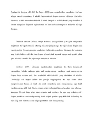 Pendapat ini disokong oleh Hill dan Taylor (2004) yang mendefinisikan penglibatan ibu bapa
sebagai menjadi sukarelawan di sekolah, berkomunikasi dengan guru dan kakitangan di sekolah,
memantau aktiviti berteraskan akademik di rumah, menghadiri aktiviti-aktiviti yang disediakan di
sekolah menghadiri mesyuarat bagi Persatuan Ibu Bapa Guru dan menghadiri konferens ibu bapa
dan guru.
Manakala menurut Grolnick, Benjet, Kurowski dan Apostoleris (1997) pula menyatakan
penglibatan ibu bapa bermaksud sebarang maklumat yang dikongsi ibu bapa bersama dengan anak
masing-masing. Secara ringkasnya penglibatan ibu bapa ini merangkumi hubungan dan kerjasama
yang boleh dijalinkan oleh ibu bapa dengan pelbagai pihak termasuk dengan anak sendiri, pihak
guru, sekolah, komuniti dan juga dengan masyarakat setempat.
Eipstein’s (1995) seterusnya mendefinisikan penglibatan ibu bapa termasuklah
menyediakan bekalan makanan untuk anak masing-masing, membantu anak masing-masing
dengan kerja sekolah anak dan menghadiri aktiviti-aktiviti yang disediakan di sekolah.
Greenhough dan Hughes (1998) pula percaya tanggungjawab ibu bapa adalah untuk
mempromosikan bacaan di rumah dan untuk menyokong anak masing-masing agar boleh
membaca dengan lebih baik. Mereka percaya setiap ibu bapa perlulah meluangkan masa sekurang-
kurangnya 20 minit dalam sehari untuk mengajar anak membaca. Ibu bapa yang melibatkan diri
dengan pendidikan anak masing-masing boleh menjadi pembaca yang lebih baik berbanding ibu
bapa yang tidak melibatkan diri dengan pendidikan anak masing-masing.
 