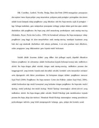 Hill, Castellino, Lanford, Nowlin, Dodge, Bates dan Pettit (2004) menegaskan pencapaian
dan aspirasi masa depan pelajar yang meneruskan pelajaran pada peringkat pertengahan dan atasan
adalah kesan daripada tahap penglibatan yang diberikan oleh ibu bapa mereka sejak di peringkat -
lagi. Sebagai tambahan, guru melaporkan pencapaian tertinggi pelajar dalam gred dan ujian adalah
disebabkan oleh penglibatan ibu bapa yang aktif menyokong pembelajaran anak masing-masing
(Deslandes, Royer, Potvin dan Leclerc, 1999). Ini bermaksud sekiranya ibu bapa mempunyai tahap
penglibatan yang tinggi ini akan menyebabkan anak masing-masing mendapat keputusan yang
baik dari segi akademik disebabkan oleh adanya perhatian, k-an serta panduan turut diberikan,
selain pengajaran yang dilaksanakan guru kepada murid berkenaan.
Setelah diteliti kesemua definisi yang dilihat dari pelbagai aspek, dapatlah dikatakan
bahawa penglibatan ini sebenarnya adalah berdasarkan kepada beberapa konsep iaitu melibatkan
aktiviti ibu bapa dengan pihak sekolah, dengan anak masing-masing, melibatkan peranan dan
tanggungjawab yang tertentu kepada anak dan pihak sekolah, komuniti serta masyarakat setempat
serta dipengaruhi oleh faktor persekitaran. Ini bertepatan dengan definisi penglibatan menurut
Sejal Patel (2004). Penglibatan ibu bapa menurut Corter dan Pelletier (dalam Sejal Patel, 2004),
adalah berdasarkan tiga model konseptual yang berkaitan dengan penglibatan ibu bapa iaitu model
tipologi, model psikologi dan model ekologi. Model Tipologi menerangkan aktiviti-aktiviti yang
melibatkan aktiviti ibu bapa dengan pihak sekolah. Model Psikologi pula memfokuskan kepada
peranan ibu bapa, sikap dan motivasi. Manakala Model Ekologi menerangkan tentang persekitaran
perkembangan individu yang boleh mempengaruhi keluarga, guru, pelajar dari konteks sosial.
 