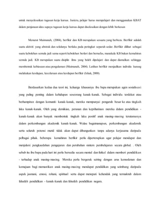 untuk menyelesaikan tugasan kerja kursus. Justeru, pelajar harus mempelajari dan menggunakan KBAT
dalam penjanaan idea supaya tugasan kerja kursus dapat diselesaikan dengan lebih berkesan
Menurut Maimunah, (2004), berfikir dan KB merupakan sesuatu yang berbeza. Berfikir adalah
suatu aktiviti yang abstrak dan selalunya berlaku pada peringkat separuh sedar. Berfikir dilihat sebagai
suatu kebolehan semula jadi sama seperti kebolehan berlari dan bernafas, manakala KB bukan kemahiran
semula jadi. KB merupakan suatu disiplin ilmu yang boleh dipelajari dan dapat diamalkan sehingga
membentuk kebiasaan atau pengalaman (Maimunah, 2004). Latihan berfikir menjadikan individu kurang
melakukan kesilapan, kecelaruan atau kesilapan berfikir (Ishak, 2000).
Berdasarkan kedua dua teori ini, keluarga khususnya ibu bapa merupakan agen sosialisasi
yang paling penting dalam kehidupan seseorang kanak-kanak. Sebagai individu terdekat atau
berhampiran dengan komuniti kanak-kanak, mereka mempunyai pengaruh besar ke atas tingkah
laku kanak-kanak. Oleh yang demikian, peranan dan keprihatinan mereka dalam pendidikan -
kanak-kanak akan banyak membentuk tingkah laku positif anak masing-masing terutamanya
dalam perkembangan akademik kanak-kanak. Walau bagaimanapun, perkembangan akademik
serta seluruh potensi murid tidak akan dapat dibangunkan tanpa adanya kerjasama daripada
pelbagai pihak. beberapa kemahiran berfikir perlu diperterapkan agar pelajar mendapat dan
menjalani pengkaedahan pengajaran dan perubahan sisitem pembelajaran secara global. . Oleh
sebab itu ibu bapa pada hari ini perlu bersedia secara mental dan fizikal dalam memberi pendidikan
- terhadap anak masing-masing. Mereka perlu bergerak seiring dengan arus kemodenan dan
kemajuan bagi memastikan anak masing-masing mendapat pendidikan yang seimbang daripada
aspek jasmani, emosi, rohani, spiritual serta dapat menepati kehendak yang termaktub dalam
falsafah pendidikan - kanak-kanak dan falsafah pendidikan negara.
 