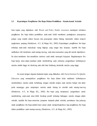 2.3 Kepentingan Penglibatan Ibu Bapa Dalam Pendidikan - Kanak-kanak Sekolah
Satu kajian yang dijalankan oleh Westat and Policy Studies Associates mendapati kebaikan
penglibatan ibu bapa dalam pendidikan anak-anak boleh membantu peningkatan pencapaian
pelajar yang rendah dalam bacaan dan pencapaian dalam bidang matematik dalam tempoh
jangkamasa panjang (Henderson, A.T., & Mapp, KL., 2002). Kepentingan penglibatan ibu bapa
terhadap anak-anak mencakupi ruang lingkup yang sangat luas skopnya. Apabila ibu bapa
melibatkan diri membantu anak masing-masing, anak akan merasakan yang diri merela diperlukan.
Ini akan membantu dan menaikkan motivasi anak untuk mencapai kejayaan. Bagaimanapun ibu
bapa hanya akan dapat panduan untuk membimbing anak sekiranya pengetahuan keibubapaan
mereka adalah tinggi ini disokong pula oleh latar belakang akademik mereka yang tinggi.
Ini sesuai dengan dapatan daripada kajian yang dilakukan oleh Parent Institute For Quality
Education yang menunjukkan penglibatan ibu bapa dalam kelas maklumat keibubapaan
membolehkan mereka untuk berhubung dengan sekolah tempat anak mereka belajar dan tidak
perlu menunggu guru menjemput mereka untuk datang ke sekolah anak masing-masing
(Henderson, A.T., & Mapp, KL., 2002). Ibu bapa yang mempunyai pengetahuan untuk
membimbing anak-anak akan lebih bersikap positif terhadap hubungan mereka dengan pihak
sekolah. Apabila ibu bapa menerima jemputan daripada pihak sekolah, permintaan dan peluang
untuk penglibatan ibu bapa adalah kunci utama untuk mempertingkatkan lagi penglibatan ibu bapa
dalam pendidikan anak masing-masing (Henderson, A.T., & Mapp, KL., 2002).
 