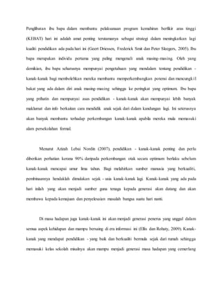 Penglibatan ibu bapa dalam membantu pelaksanaan program kemahiran berfikir aras tinggi
(KEBAT) hari ini adalah amat penting terutamanya sebagai strategi dalam meningkatkan lagi
kualiti pendidikan ada pada hari ini (Geert Driessen, Frederick Smit dan Peter Sleegers, 2005). Ibu
bapa merupakan individu pertama yang paling mengenali anak masing-masing. Oleh yang
demikian, ibu bapa seharusnya mempunyai pengetahuan yang mendalam tentang pendidikan -
kanak-kanak bagi membolehkan mereka membantu memperkembangkan potensi dan mencungkil
bakat yang ada dalam diri anak masing-masing sehingga ke peringkat yang optimum. Ibu bapa
yang prihatin dan mempunyai asas pendidikan - kanak-kanak akan mempunyai lebih banyak
maklumat dan info berkaitan cara mendidik anak sejak dari dalam kandungan lagi. Ini seterusnya
akan banyak membantu terhadap perkembangan kanak-kanak apabila mereka mula memasuki
alam persekolahan formal.
Menurut Azizah Lebai Nordin (2007), pendidikan - kanak-kanak penting dan perlu
diberikan perhatian kerana 90% daripada perkembangan otak secara optimum berlaku sebelum
kanak-kanak mencapai umur lima tahun. Bagi melahirkan sumber manusia yang berkualiti,
pembinaannya hendaklah dimulakan sejak - usia kanak-kanak lagi. Kanak-kanak yang ada pada
hari inilah yang akan menjadi sumber guna tenaga kepada generasi akan datang dan akan
membawa kepada kemajuan dan penyelesaian masalah bangsa suatu hari nanti.
Di masa hadapan juga kanak-kanak ini akan menjadi generasi penerus yang unggul dalam
semua aspek kehidupan dan mampu bersaing di era informasi ini (Ellis dan Rohaty, 2009). Kanak-
kanak yang mendapat pendidikan - yang baik dan berkualiti bermula sejak dari rumah sehingga
memasuki kelas sekolah misalnya akan mampu menjadi generasi masa hadapan yang cemerlang
 