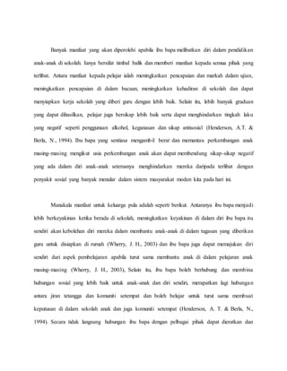 Banyak manfaat yang akan diperolehi apabila ibu bapa melibatkan diri dalam pendidikan
anak-anak di sekolah. Ianya bersifat timbal balik dan memberi manfaat kepada semua pihak yang
terlibat. Antara manfaat kepada pelajar ialah meningkatkan pencapaian dan markah dalam ujian,
meningkatkan pencapaian di dalam bacaan, meningkatkan kehadiran di sekolah dan dapat
menyiapkan kerja sekolah yang diberi guru dengan lebih baik. Selain itu, lebih banyak graduan
yang dapat dihasilkan, pelajar juga bersikap lebih baik serta dapat menghindarkan tingkah laku
yang negatif seperti penggunaan alkohol, keganasan dan sikap antisosial (Henderson, A.T. &
Berla, N., 1994). Ibu bapa yang sentiasa mengambil berat dan memantau perkembangan anak
masing-masing mengikut usia perkembangan anak akan dapat membendung sikap-sikap negatif
yang ada dalam diri anak-anak seterusnya menghindarkan mereka daripada terlibat dengan
penyakit sosial yang banyak menular dalam sistem masyarakat moden kita pada hari ini.
Manakala manfaat untuk keluarga pula adalah seperti berikut. Antaranya ibu bapa menjadi
lebih berkeyakinan ketika berada di sekolah, meningkatkan keyakinan di dalam diri ibu bapa itu
sendiri akan kebolehan diri mereka dalam membantu anak-anak di dalam tugasan yang diberikan
guru untuk disiapkan di rumah (Wherry, J. H., 2003) dan ibu bapa juga dapat memajukan diri
sendiri dari aspek pembelajaran apabila turut sama membantu anak di dalam pelajaran anak
masing-masing (Wherry, J. H., 2003), Selain itu, ibu bapa boleh berhubung dan membina
hubungan sosial yang lebih baik untuk anak-anak dan diri sendiri, merapatkan lagi hubungan
antara jiran tetangga dan komuniti setempat dan boleh belajar untuk turut sama membuat
keputusan di dalam sekolah anak dan juga komuniti setempat (Henderson, A. T. & Berla, N.,
1994). Secara tidak langsung hubungan ibu bapa dengan pelbagai pihak dapat dieratkan dan
 
