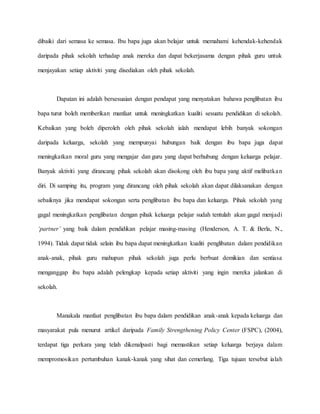 dibaiki dari semasa ke semasa. Ibu bapa juga akan belajar untuk memahami kehendak-kehendak
daripada pihak sekolah terhadap anak mereka dan dapat bekerjasama dengan pihak guru untuk
menjayakan setiap aktiviti yang disediakan oleh pihak sekolah.
Dapatan ini adalah bersesuaian dengan pendapat yang menyatakan bahawa penglibatan ibu
bapa turut boleh memberikan manfaat untuk meningkatkan kualiti sesuatu pendidikan di sekolah.
Kebaikan yang boleh diperoleh oleh pihak sekolah ialah mendapat lebih banyak sokongan
daripada keluarga, sekolah yang mempunyai hubungan baik dengan ibu bapa juga dapat
meningkatkan moral guru yang mengajar dan guru yang dapat berhubung dengan keluarga pelajar.
Banyak aktiviti yang dirancang pihak sekolah akan disokong oleh ibu bapa yang aktif melibatkan
diri. Di samping itu, program yang dirancang oleh pihak sekolah akan dapat dilaksanakan dengan
sebaiknya jika mendapat sokongan serta penglibatan ibu bapa dan keluarga. Pihak sekolah yang
gagal meningkatkan penglibatan dengan pihak keluarga pelajar sudah tentulah akan gagal menjadi
‘partner’ yang baik dalam pendidikan pelajar masing-masing (Henderson, A. T. & Berla, N.,
1994). Tidak dapat tidak selain ibu bapa dapat meningkatkan kualiti penglibatan dalam pendidikan
anak-anak, pihak guru mahupun pihak sekolah juga perlu berbuat demikian dan sentiasa
menganggap ibu bapa adalah pelengkap kepada setiap aktiviti yang ingin mereka jalankan di
sekolah.
Manakala manfaat penglibatan ibu bapa dalam pendidikan anak-anak kepada keluarga dan
masyarakat pula menurut artikel daripada Family Strengthening Policy Center (FSPC), (2004),
terdapat tiga perkara yang telah dikenalpasti bagi memastikan setiap keluarga berjaya dalam
mempromosikan pertumbuhan kanak-kanak yang sihat dan cemerlang. Tiga tujuan tersebut ialah
 