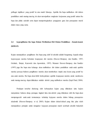 pelbagai implikasi yang positif ke atas murid khasnya. Apabila ibu bapa melibatkan diri dalam
pendidikan anak masing-masing ini akan mewujudkan rangkaian kerjasama yang positif antara ibu
bapa dan pihak sekolah serta dapat mempertingkatkan pengajaran guru dan pencapaian murid
dalam masa yang sama.
2.4 kepenglibatan ibu bapa Dalam Melibatkan Diri Dalam Pendidikan - Kanak-kanak
(KEBAT)
Kajian menunjukkan penglibatan ibu bapa yang aktif di sekolah adalah bergantung kepada tahap
kepercayaan mereka berkaitan keupayaan diri mereka (Hoover-Dempsey dan Sandler, 1997;
Grolnick, Benjet, Kurowski dan Apostoleris, 1997). Menurut Hoover-Dempsey dan Sandler
(1997) juga ibu bapa atau keluarga akan melibatkan diri dalam pendidikan anak-anak apabila
mereka percaya bahawa penglibatan mereka akan memberikan impak atau kesan yang positif ke
atas anak mereka. Ibu bapa akan lebih berkeyakinan apabila keupayaan mereka untuk membantu
anak masing-masing dapat dilakukan melalui aktiviti yang melibatkan mereka (Sajel Patel, 2004).
Pendapat tersebut disokong oleh kebanyakan kajian yang dilakukan iaitu kajian
menyatakan bahawa sikap, perangai, tingkah laku dan aktiviti yang dilakukan oleh ibu bapa akan
mempengaruhi anak-anak terutamanya terhadap kejayaan mereka dalam bidang pencapaian
akademik (Hoover-Dempsey et al, 2005). Kajian dalam dekad-dekad yang lalu jelas telah
menunjukkan petunjuk untuk mengukur kejayaan pencapaian murid sesebuah sekolah bukanlah
 