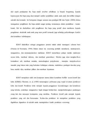 dari aspek pendapatan ibu bapa murid tersebut sebaliknya ia banyak bergantung kepada
kepercayaan ibu bapa yang akan menjadi sumber pendidikan untuk anak-anak dan terlibat dengan
sekolah dan komuniti. Ini bertepatan dengan saranan atau pendapat Hill dan Taylor (2004), beliau
menegaskan penglibatan ibu bapa adalah sangat penting terutamanya dalam pendidikan - kanak-
kanak. Hal ini disebabkan oleh penglibatan ibu bapa yang positif akan membawa kepada
pengalaman akademik anak-anak yang turut positif termasuk juga terhadap perkembangan kendiri
dan kemahiran keibubapaan.
KBAT ditakrifkan sebagai penggunaan potensi minda untuk menangani cabaran baru
(Onosko & Newmann, 1994). Dalam situasi ini, seseorang perlulah memahami, menterjemah,
menganalisis, dan memanipulasikan maklumat. KBAT memerlukan pelajar menilai maklumat
secara kritis, membuat inferens, dan membuat generalisasi. Mereka juga akan menghasilkan
komunikasi asli, membuat ramalan, mencadangkan penyelesaian , mencipta, menyelesaikan
masalah yang bukan rutin yang berkaitan kehidupan seharian, melahirkan pendapat dan idea yang
baru, menilai idea, membuat pilihan dan membuat keputusan.
KBAT merupakan salah satu komponen utama dalam kemahiran berfikir secara kreatif dan
kritis (KBKK). Marzano, et. al, (1988) menerangkan perbezaan yang wujud di antara pemikiran
kritis dan kreatif. Pemikiran kritis merujuk kepada penggunaan kecenderungan dan kemahiran
yang tertentu, contohnya menganalisis hujah dengan berhati-hati, mempertimbangkan pandangan
orang lain dan mencapai kesimpulan yang membina. Pemikiran kreatif pula merujuk kepada
pemikiran yang asli dan bersesuaian. Kedua-dua pemikiran ini merupakan pemikiran yang
digalakkan digunakan di sekolah untuk meningkatkan kualiti pemikiran seseorang.
 