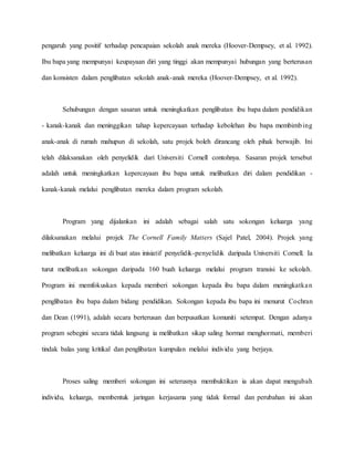pengaruh yang positif terhadap pencapaian sekolah anak mereka (Hoover-Dempsey, et al. 1992).
Ibu bapa yang mempunyai keupayaan diri yang tinggi akan mempunyai hubungan yang berterusan
dan konsisten dalam penglibatan sekolah anak-anak mereka (Hoover-Dempsey, et al. 1992).
Sehubungan dengan sasaran untuk meningkatkan penglibatan ibu bapa dalam pendidikan
- kanak-kanak dan meninggikan tahap kepercayaan terhadap kebolehan ibu bapa membimbing
anak-anak di rumah mahupun di sekolah, satu projek boleh dirancang oleh pihak berwajib. Ini
telah dilaksanakan oleh penyelidik dari Universiti Cornell contohnya. Sasaran projek tersebut
adalah untuk meningkatkan kepercayaan ibu bapa untuk melibatkan diri dalam pendidikan -
kanak-kanak melalui penglibatan mereka dalam program sekolah.
Program yang dijalankan ini adalah sebagai salah satu sokongan keluarga yang
dilaksanakan melalui projek The Cornell Family Matters (Sajel Patel, 2004). Projek yang
melibatkan keluarga ini di buat atas inisiatif penyelidik-penyelidik daripada Universiti Cornell. Ia
turut melibatkan sokongan daripada 160 buah keluarga melalui program transisi ke sekolah.
Program ini memfokuskan kepada memberi sokongan kepada ibu bapa dalam meningkatkan
penglibatan ibu bapa dalam bidang pendidikan. Sokongan kepada ibu bapa ini menurut Cochran
dan Dean (1991), adalah secara berterusan dan berpusatkan komuniti setempat. Dengan adanya
program sebegini secara tidak langsung ia melibatkan sikap saling hormat menghormati, memberi
tindak balas yang kritikal dan penglibatan kumpulan melalui individu yang berjaya.
Proses saling memberi sokongan ini seterusnya membuktikan ia akan dapat mengubah
individu, keluarga, membentuk jaringan kerjasama yang tidak formal dan perubahan ini akan
 