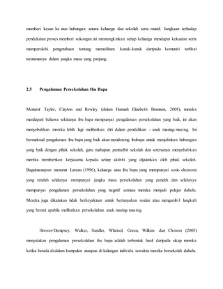 memberi kesan ke atas hubungan antara keluarga dan sekolah serta murid. Jangkaan terhadap
pendekatan proses memberi sokongan ini memungkinkan setiap keluarga mendapat kekuatan serta
memperolehi pengetahuan tentang memelihara kanak-kanak daripada komuniti terlibat
terutamanya dalam jangka masa yang panjang.
2.5 Pengalaman Persekolahan Ibu Bapa
Menurut Taylor, Clayton and Rowley (dalam Hannah Elizebeth Brannon, 2008), mereka
mendapati bahawa sekiranya ibu bapa mempunyai pengalaman persekolahan yang baik, ini akan
menyebabkan mereka lebih lagi melibatkan diri dalam pendidikan - anak masing-masing. Ini
bermaksud pengalaman ibu bapa yang baik akan mendorong ibubapa untuk menjalinkan hubungan
yang baik dengan pihak sekolah, guru mahupun pentadbir sekolah dan seterusnya menyebabkan
mereka memberikan kerjasama kepada setiap aktiviti yang dijalankan oleh pihak sekolah.
Bagaimanapun menurut Lareau (1996), keluarga atau ibu bapa yang mempunyai sosio ekonomi
yang rendah selalunya mempunyai jangka masa persekolahan yang pendek dan selalunya
mempunyai pengalaman persekolahan yang negatif semasa mereka menjadi pelajar dahulu.
Mereka juga dikatakan tidak berkeyakinan untuk bertanyakan soalan atau mengambil langkah
yang berani apabila melibatkan persekolahan anak masing-masing.
Hoover-Dempsey, Walker, Sandler, Whetsel, Green, Wilkins dan Closson (2005)
menyatakan pengalaman persekolahan ibu bapa adalah terbentuk hasil daripada sikap mereka
ketika berada di dalam kumpulan ataupun di kalangan individu sewaktu mereka bersekolah dahulu.
 