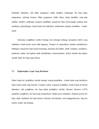 hendaklah dianjurkan oleh pihak pengurusan tadika mengikut kelapangan ibu bapa tanpa
mengenakan sebarang bayaran. Pihak pengurusan tadika bukan sahaja mendidik anak-anak
malahan memberi sumbangan program pendidikan kepada ibu bapa. Kesan jangka panjang akan
membantu perkembangan kanak-kanak dan melicinkan pelaksanaan program pendidikan - kanak-
kanak.
Seterusnya penglibatan sumber keluarga dan sokongan keluarga merupakan aktiviti yang
melibatkan kanak-kanak secara tidak langsung. Program ini menyediakan bantuan perkhidmatan
bimbingan kepada ibu bapa seperti kaunseling pekerjaan dan latihan, klinik kesihatan, pemulihan,
penderaan, sumber dan rujukan untuk perkhidmatan kemasyarakatan, aktiviti sebelum dan selepas
sekolah untuk ibu bapa yang bekerja.
2.7 Kajian-kajian Lepas Yang Berkaitan
Dalam kajian ini, pendidikan sekolah merujuk kepada pendidikan - kanak-kanak yang disediakan
untuk kanak-kanak yang berumur 4 sampai 6 tahun. Kejayaan pendidikan kanak-kanak di sekolah
ditentukan oleh penglibatan ibu bapa dalam pendidikan sekolah. Menurut Morrison (1978)
pengertian penglibatan ibu bapa yang komprehensif adalah proses aktualisasi daripada potensi ibu
bapa, untuk membantu ibu bapa mencari kekuatan dan bakatnya serta menggunakannya bagi diri
mereka sendiri dan keluarga.
 