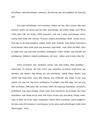 dari pelbagai aspek perkembangan terutamanya jika disokong pula oleh penglibatan ibu bapa yang
aktif.
Para pakar perkembangan otak menyatakan bahawa usia lima tahun pertama ialah masa
keemasan (golden age) kerana pada usia inilah perkembangan otak berlaku dengan cepat. Bloom
(1966) dalam Ellis dan Rohaty (2009) menyatakan pada usia 4 tahun, perkembangan intelek
seorang kanak-kanak telah mencapai 50 peratus daripada perkembangan intelek seorang dewasa.
Pada masa ini ibu bapa mempunyai peluang terbaik untuk membantu anak-anaknya berkembang
secara maksima dalam semua aspek yang mencakupi aspek intelek, sosial, rohani dan fizikal. Masa
ini adalah masa yang tepat untuk memulakan pembangunan sumber manusia yang berkualiti dan
pembinaannya dimulakan daripada pembangunan otak sejak -, bahkan sejak di dalam rahim ibu.
Faktor persekitaran turut memainkan peranan yang amat penting dalam pendidikan -
kanak-kanak. Ini disokong oleh Hunt (1961) yang menyatakan kecerdasan kanak-kanak juga
ditentukan oleh stimulasi yang diterima dari alam persekitaran. Apabila adanya stimulasi yang
seronok bagi kanak-kanak, secara tidak langsung akan membentuk jalur belajar di otak, yang
menjadi asas yang kuat bagi proses pembelajaran di peringkat yang lebih tinggi atau usia yang
lebih tua (Doman, 2006) dalam Ellis dan Rohaty (2009). Ibu bapa yang menyediakan persekitaran
pembelajaran yang dapat memupuk potensi murid secara menyeluruh dan bersepadu akan dapat
menyediakan anak masing-masing untuk lebih berjaya di masa yang akan datang. Sebagai contoh,
kajian di dalam dan di luar negara menunjukkan bahawa faktor persekitaran seperti penglibatan
ibu bapa secara aktif mempunyai kesan langsung ke atas semua aspek perkembangan kanak-kanak
(MacNaughton, 2005).
 