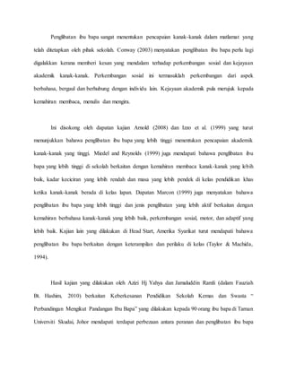 Penglibatan ibu bapa sangat menentukan pencapaian kanak-kanak dalam matlamat yang
telah ditetapkan oleh pihak sekolah. Conway (2003) menyatakan penglibatan ibu bapa perlu lagi
digalakkan kerana memberi kesan yang mendalam terhadap perkembangan sosial dan kejayaan
akademik kanak-kanak. Perkembangan sosial ini termasuklah perkembangan dari aspek
berbahasa, bergaul dan berhubung dengan individu lain. Kejayaan akademik pula merujuk kepada
kemahiran membaca, menulis dan mengira.
Ini disokong oleh dapatan kajian Arnold (2008) dan Izzo et al. (1999) yang turut
menunjukkan bahawa penglibatan ibu bapa yang lebih tinggi menentukan pencapaian akademik
kanak-kanak yang tinggi. Miedel and Reynolds (1999) juga mendapati bahawa penglibatan ibu
bapa yang lebih tinggi di sekolah berkaitan dengan kemahiran membaca kanak-kanak yang lebih
baik, kadar keciciran yang lebih rendah dan masa yang lebih pendek di kelas pendidikan khas
ketika kanak-kanak berada di kelas lapan. Dapatan Marcon (1999) juga menyatakan bahawa
penglibatan ibu bapa yang lebih tinggi dan jenis penglibatan yang lebih aktif berkaitan dengan
kemahiran berbahasa kanak-kanak yang lebih baik, perkembangan sosial, motor, dan adaptif yang
lebih baik. Kajian lain yang dilakukan di Head Start, Amerika Syarikat turut mendapati bahawa
penglibatan ibu bapa berkaitan dengan keterampilan dan perilaku di kelas (Taylor & Machida,
1994).
Hasil kajian yang dilakukan oleh Azizi Hj Yahya dan Jamaluddin Ramli (dalam Fauziah
Bt. Hashim, 2010) berkaitan Keberkesanan Pendidikan Sekolah Kemas dan Swasta “
Perbandingan Mengikut Pandangan Ibu Bapa” yang dilakukan kepada 90 orang ibu bapa di Taman
Universiti Skudai, Johor mendapati terdapat perbezaan antara peranan dan penglibatan ibu bapa
 