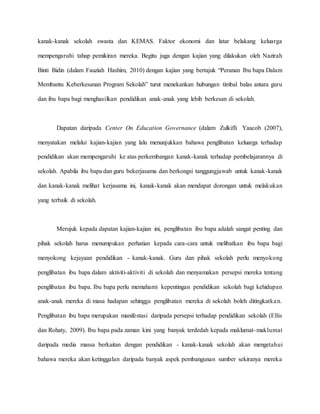 kanak-kanak sekolah swasta dan KEMAS. Faktor ekonomi dan latar belakang keluarga
mempengaruhi tahap pemikiran mereka. Begitu juga dengan kajian yang dilakukan oleh Nazirah
Binti Bidin (dalam Fauziah Hashim, 2010) dengan kajian yang bertajuk “Peranan Ibu bapa Dalam
Membantu Keberkesanan Program Sekolah” turut menekankan hubungan timbal balas antara guru
dan ibu bapa bagi menghasilkan pendidikan anak-anak yang lebih berkesan di sekolah.
Dapatan daripada Center On Education Governance (dalam Zulkifli Yaacob (2007),
menyatakan melalui kajian-kajian yang lalu menunjukkan bahawa penglibatan keluarga terhadap
pendidikan akan mempengaruhi ke atas perkembangan kanak-kanak terhadap pembelajarannya di
sekolah. Apabila ibu bapa dan guru bekerjasama dan berkongsi tanggungjawab untuk kanak-kanak
dan kanak-kanak melihat kerjasama ini, kanak-kanak akan mendapat dorongan untuk melakukan
yang terbaik di sekolah.
Merujuk kepada dapatan kajian-kajian ini, penglibatan ibu bapa adalah sangat penting dan
pihak sekolah harus menumpukan perhatian kepada cara-cara untuk melibatkan ibu bapa bagi
menyokong kejayaan pendidikan - kanak-kanak. Guru dan pihak sekolah perlu menyokong
penglibatan ibu bapa dalam aktiviti-aktiviti di sekolah dan menyamakan persepsi mereka tentang
penglibatan ibu bapa. Ibu bapa perlu memahami kepentingan pendidikan sekolah bagi kehidupan
anak-anak mereka di masa hadapan sehingga penglibatan mereka di sekolah boleh ditingkatkan.
Penglibatan ibu bapa merupakan manifestasi daripada persepsi terhadap pendidikan sekolah (Ellis
dan Rohaty, 2009). Ibu bapa pada zaman kini yang banyak terdedah kepada maklumat-maklumat
daripada media massa berkaitan dengan pendidikan - kanak-kanak sekolah akan mengetahui
bahawa mereka akan ketinggalan daripada banyak aspek pembangunan sumber sekiranya mereka
 
