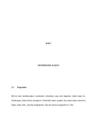 BAB 3
METODOLOGI KAJIAN
3.1 Pengenalan
Bab ini akan membincangkan keseluruhan metodologi yang akan digunakan dalam kajian ini.
Perbincangan dalam bab ini merangkumi rekabentuk kajian, populasi dan sampel kajian, instrumen
kajian, kajian rintis, prosedur pengumpulan data dan tatacara penganalisisan data.
 