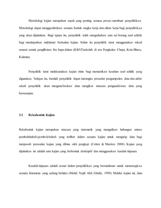 Metodologi kajian merupakan aspek yang penting semasa proses membuat penyelidikan.
Metodologi dapat menggambarkan sesuatu bentuk rangka kerja dan aliran kerja bagi penyelidikan
yang akan dijalankan. Bagi tujuan itu, penyelidik telah mengedarkan satu set borang soal selidik
bagi mendapatkan maklumat berkaitan kajian. Selain itu penyelidik turut menggunakan rekod
senarai semak penglibatan ibu bapa dalam (KBAT)sekolah di zon Pengkalan Chepa, Kota Bharu,
Kelantan.
Penyelidik turut melaksanakan kajian rintis bagi memastikan kesahan soal selidik yang
digunakan. Selepas itu, barulah penyelidik dapat merangka prosedur pengumpulan data dan akhir
sekali penyelidik akan menganalisiskan data mengikut tatacara penganalisisan data yang
bersesuaian.
3.2 Rekabentuk Kajian
Rekabentuk kajian merupakan tatacara yang sistematik yang mengaitkan hubungan antara
pembolehubah-pembolehubah yang terlibat dalam sesuatu kajian untuk mengutip data bagi
menjawab persoalan kajian yang dibina oleh pengkaji (Cohen & Marrion 2008). Kajian yang
dijalankan ini adalah satu kajian yang berbentuk deskriptif dan menggunakan kaedah tinjauan.
Kaedah tinjauan adalah sesuai dalam penyelidikan yang bermatlamat untuk menerangkan
sesuatu fenomena yang sedang berlaku (Mohd. Najib Abd. Ghafar, 1999). Melalui kajian ini, data
 