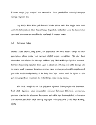 Kesemua sampel juga mengikuti dan menamatkan sistem persekolahan sekurang-kurangnya
sehingga tingkatan lima
Bagi sampel kanak-kanak pula kesemua mereka berusia antara lima hingga enam tahun
dan boleh berkomunikasi dalam Bahasa Melayu dengan baik. Kedudukan kedua-dua buah sekolah
yang tidak jauh antara satu sama lain dan juga berada di kawasan bandar.
3.4 Instrumen Kajian
Menurut Mohd. Majid Konting (2005), alat penyelidikan atau lebih dikenali sebagai alat ukur
penyelidikan adalah penting bagi mencapai objektif sesuatu penyelidikan. Alat ukur dapat
menentukan sama ada data dan seterusnya maklumat yang dikehendaki dapat diperolehi atau tidak.
Instrumen kajian yang digunakan dalam kajian ini adalah satu set borang soal selidik dan juga satu
set senarai semak penguasaan kemahiran membaca murid sekolah yang diperolehi daripada rekod
guru kelas sekolah masing-masing di zon Pengkalan Chepa. Senarai semak ini digunakan oleh
guru sebagai penilaian pencapaian dan perkembangan murid masing-masing.
Soal selidik merupakan alat ukur yang biasa digunakan dalam penyelidikan pendidikan.
Soal selidik digunakan untuk mendapatkan maklumat berkenaan fakta-fakta, kepercayaan,
perasaan, kehendak dan sebagainya. Penggunaan soal selidik juga dapat meningkatkan ketepatan
dan kebenaran gerak balas subjek terhadap rangsangan soalan yang diberi (Mohd. Majid Konting,
2005).
 