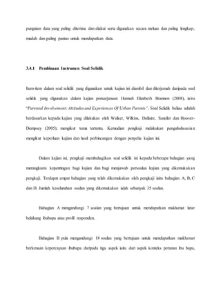 pungutan data yang paling diterima dan diakui serta digunakan secara meluas dan paling lengkap,
mudah dan paling pantas untuk mendapatkan data.
3.4.1 Pembinaan Instrumen Soal Selidik
Item-item dalam soal selidik yang digunakan untuk kajian ini diambil dan diterjemah daripada soal
selidik yang digunakan dalam kajian pensarjanaan Hannah Elizabeth Brannon (2008), iaitu
“Parental Involvement: Attitudes and Experiences Of Urban Parents”. Soal Selidik beliau adalah
berdasarkan kepada kajian yang dilakukan oleh Walker, Wilkins, Dallaire, Sandler dan Hoover-
Dempsey (2005), mengikut tema tertentu. Kemudian pengkaji melakukan pengubahsuaian
mengikut keperluan kajian dan hasil perbincangan dengan penyelia kajian ini.
Dalam kajian ini, pengkaji membahagikan soal selidik ini kepada beberapa bahagian yang
merangkumi kepentingan bagi kajian dan bagi menjawab persoalan kajian yang dikemukakan
pengkaji. Terdapat empat bahagian yang telah dikemukakan oleh pengkaji iaitu bahagian A, B, C
dan D. Jumlah keseluruhan soalan yang dikemukakan ialah sebanyak 35 soalan.
Bahagian A mengandungi 7 soalan yang bertujuan untuk mendapatkan maklumat latar
belakang ibubapa atau profil responden.
Bahagian B pula mengandungi 18 soalan yang bertujuan untuk mendapatkan maklumat
berkenaan kepercayaan ibubapa daripada tiga aspek iaitu dari aspek konteks peranan ibu bapa,
 