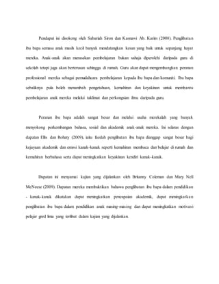 Pendapat ini disokong oleh Sabariah Siron dan Kasnawi Ab. Karim (2008). Penglibatan
ibu bapa semasa anak masih kecil banyak mendatangkan kesan yang baik untuk sepanjang hayat
mereka. Anak-anak akan merasakan pembelajaran bukan sahaja diperolehi daripada guru di
sekolah tetapi juga akan berterusan sehingga di rumah. Guru akan dapat mengembangkan peranan
professional mereka sebagai pemudahcara pembelajaran kepada ibu bapa dan komuniti. Ibu bapa
sebaliknya pula boleh menambah pengetahuan, kemahiran dan keyakinan untuk membantu
pembelajaran anak mereka melalui taklimat dan perkongsian ilmu daripada guru.
Peranan ibu bapa adalah sangat besar dan melalui usaha merekalah yang banyak
menyokong perkembangan bahasa, sosial dan akademik anak-anak mereka. Ini selaras dengan
dapatan Ellis dan Rohaty (2009), iaitu faedah penglibatan ibu bapa dianggap sangat besar bagi
kejayaan akademik dan emosi kanak-kanak seperti kemahiran membaca dan belajar di rumah dan
kemahiran berbahasa serta dapat meningkatkan keyakinan kendiri kanak-kanak.
Dapatan ini menyamai kajian yang dijalankan oleh Britanny Coleman dan Mary Nell
McNeese (2009). Dapatan mereka membuktikan bahawa penglibatan ibu bapa dalam pendidikan
- kanak-kanak dikatakan dapat meningkatkan pencapaian akademik, dapat meningkatkan
penglibatan ibu bapa dalam pendidikan anak masing-masing dan dapat meningkatkan motivasi
pelajar gred lima yang terlibat dalam kajian yang dijalankan.
 
