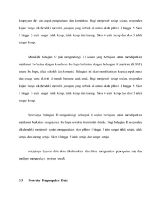 keupayaan diri dan aspek pengetahuan dan kemahiran. Bagi menjawab setiap soalan, responden
kajian hanya dikehendaki memilih jawapan yang terbaik di antara skala pilihan 1 hingga 5. Skor
1 hingga 3 ialah sangat tidak kerap, tidak kerap dan kurang. Skor 4 ialah kerap dan skor 5 ialah
sangat kerap.
Manakala bahagian C pula mengandungi 11 soalan yang bertujuan untuk mendapatkan
maklumat berkaitan dengan kesedaran ibu bapa berkaitan dengan hubungan Kemahiran (KBAT)
antara ibu bapa, pihak sekolah dan komuniti. Bahagian ini akan memfokuskan kepada aspek masa
dan tenaga serta aktiviti di rumah bersama anak-anak. Bagi menjawab setiap soalan, responden
kajian hanya dikehendaki memilih jawapan yang terbaik di antara skala pilihan 1 hingga 5. Skor
1 hingga 3 ialah sangat tidak kerap, tidak kerap dan kurang. Skor 4 ialah kerap dan skor 5 ialah
sangat kerap.
Seterusnya bahagian D mengandungi sebanyak 6 soalan bertujuan untuk mendapatkan
maklumat berkaitan pengalaman ibu bapa sewaktu bersekolah dahulu. Bagi bahagian D responden
dikehendaki menjawab soalan menggunakan skor pilihan 1 hingga 3 iaitu sangat tidak setuju, tidak
setuju dan kurang setuju. Skor 4 hingga 5 ialah setuju dan sangat setuju.
seterusnya dapatan data akan dikolarasikan dan dikira mengunakan pencapaian min dan
mediem mengunakan perisian excell.
3.5 Prosedur Pengumpulan Data
 